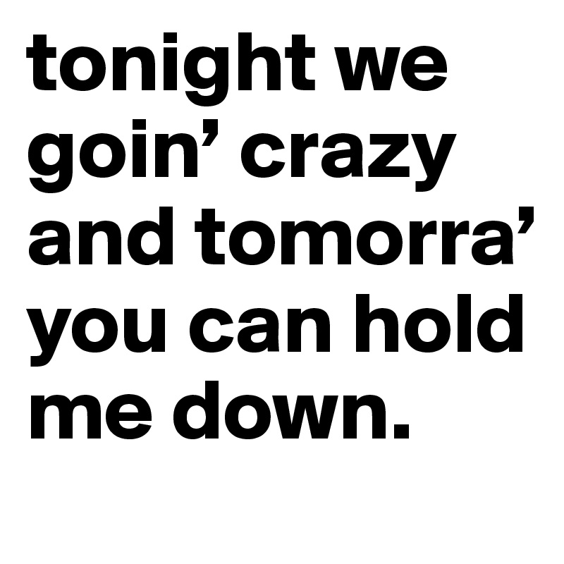 tonight we goin’ crazy and tomorra’ you can hold me down.