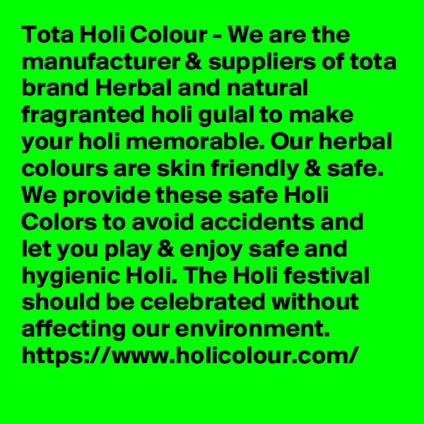 Tota Holi Colour - We are the manufacturer & suppliers of tota brand Herbal and natural fragranted holi gulal to make your holi memorable. Our herbal colours are skin friendly & safe. We provide these safe Holi Colors to avoid accidents and let you play & enjoy safe and hygienic Holi. The Holi festival should be celebrated without affecting our environment. 
https://www.holicolour.com/