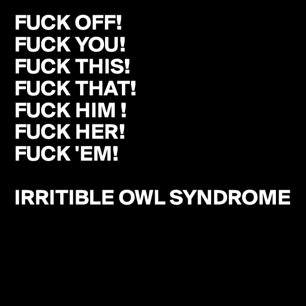 FUCK OFF!
FUCK YOU!
FUCK THIS!
FUCK THAT!
FUCK HIM !
FUCK HER!
FUCK 'EM!

IRRITIBLE OWL SYNDROME 


