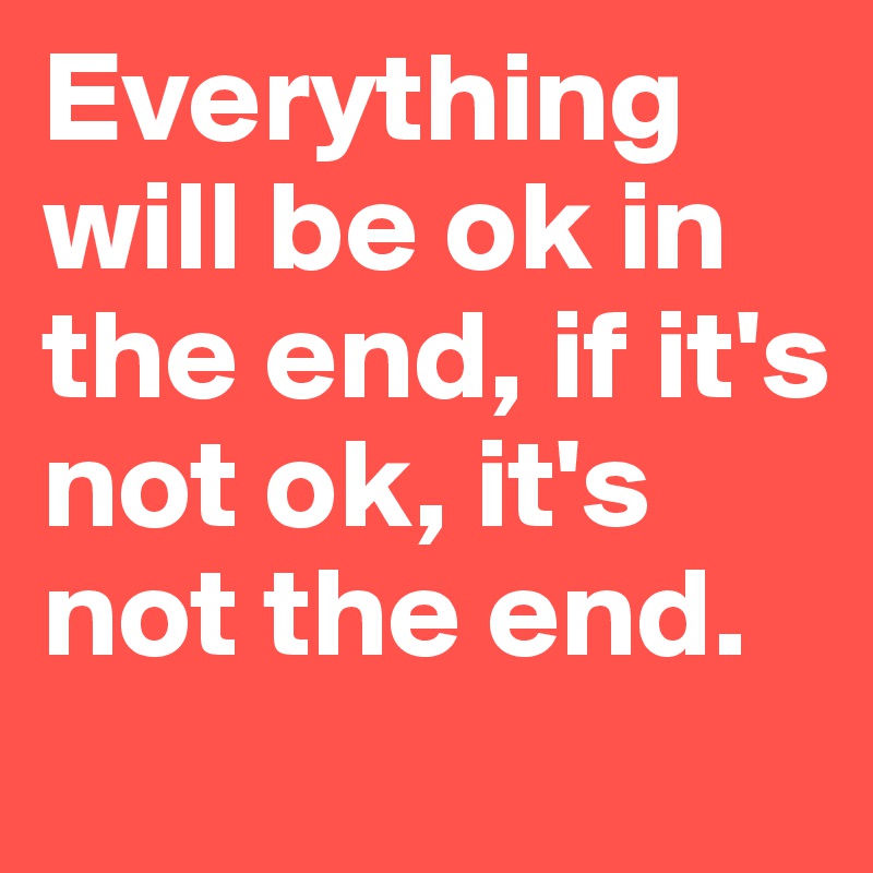 Everything will be ok in the end, if it's not ok, it's not the end. 