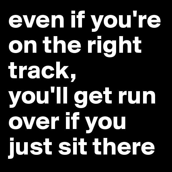 even if you're on the right track, 
you'll get run over if you just sit there 