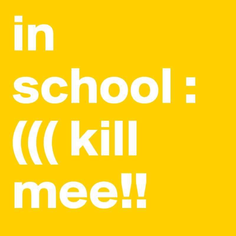 in 
school :((( kill mee!! 