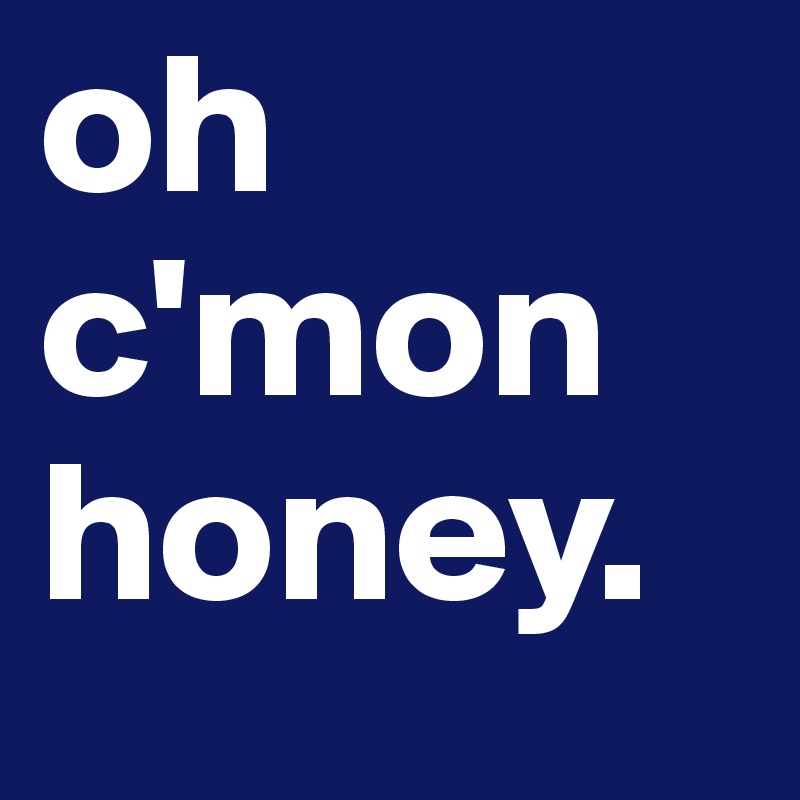 oh c'mon honey.
