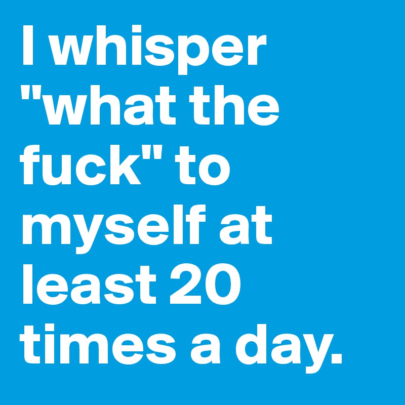 I whisper "what the fuck" to myself at least 20 times a day.
