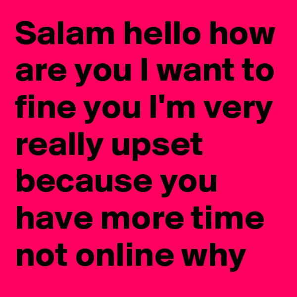 Salam hello how are you I want to fine you I'm very really upset because you have more time not online why