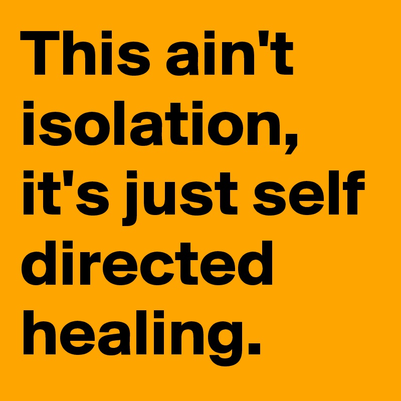 This ain't isolation, it's just self directed healing. 