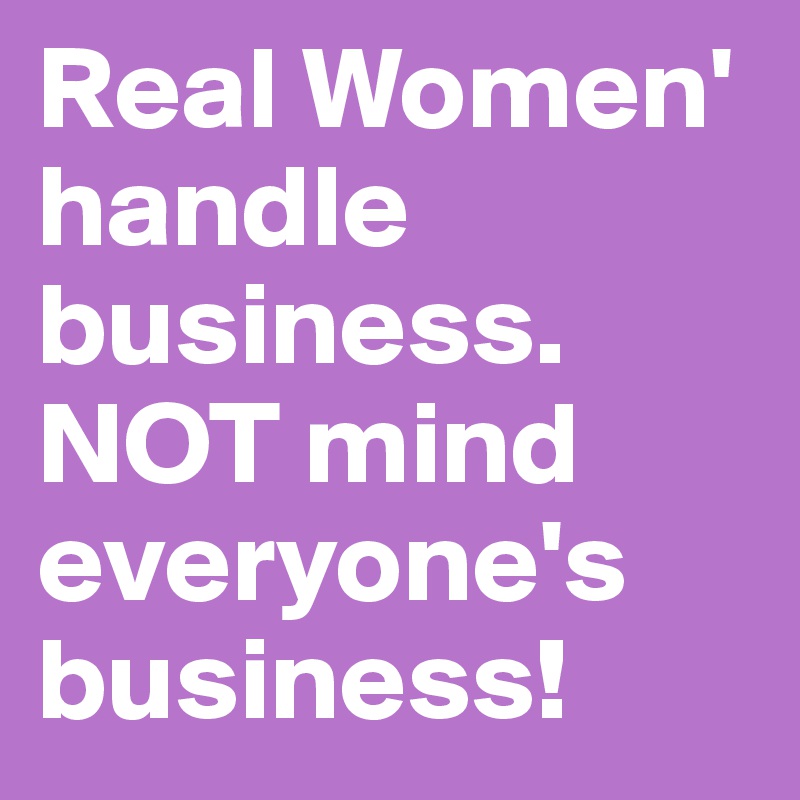 Real Women' handle business. NOT mind everyone's business!