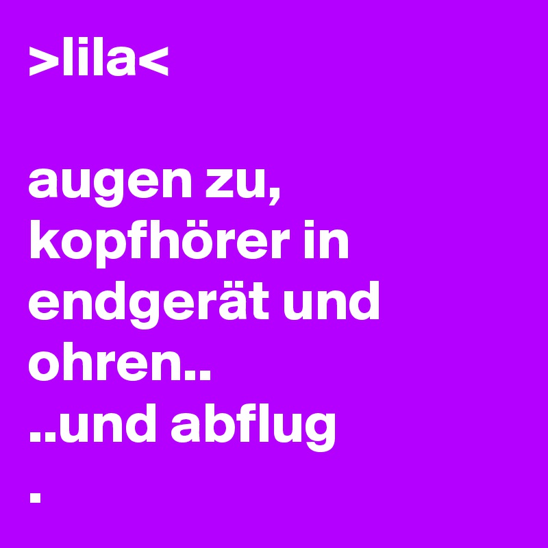 >lila<

augen zu, kopfhörer in endgerät und ohren..
..und abflug
.