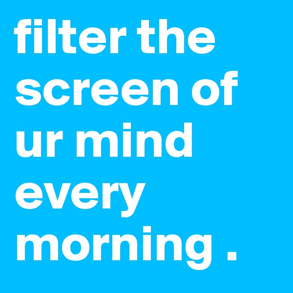 filter the screen of ur mind every morning . 