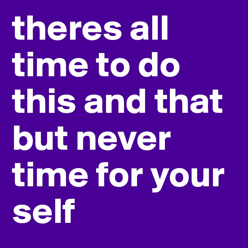 theres all time to do this and that but never time for your self 