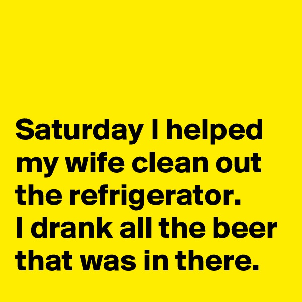 


Saturday I helped my wife clean out the refrigerator. 
I drank all the beer that was in there.