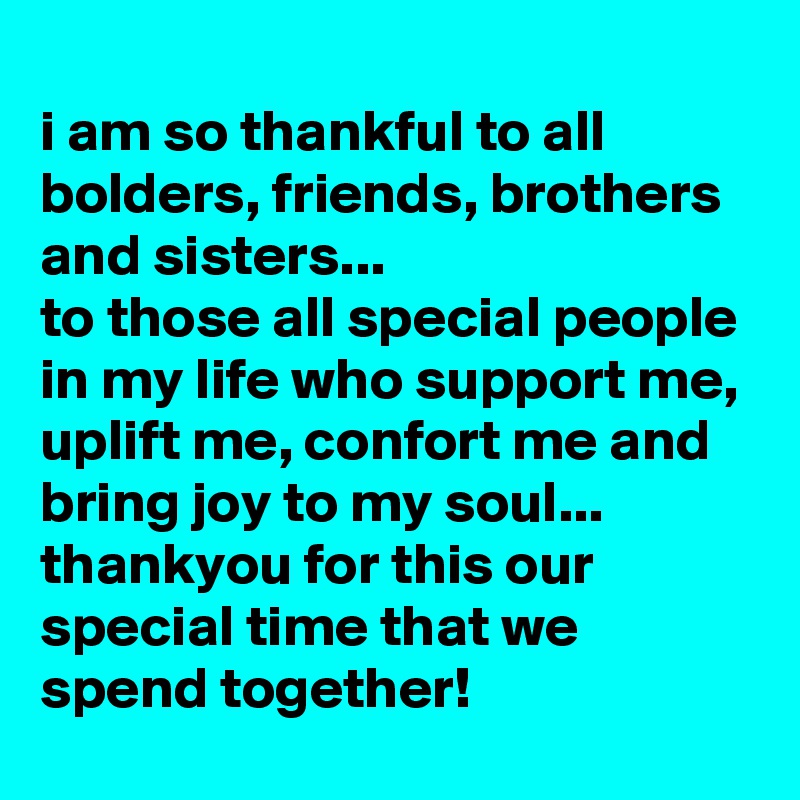 
i am so thankful to all bolders, friends, brothers and sisters...
to those all special people in my life who support me, uplift me, confort me and bring joy to my soul...
thankyou for this our special time that we spend together!