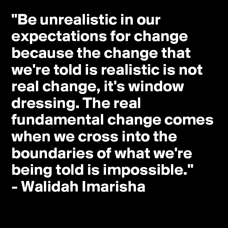 "Be unrealistic in our expectations for change because the change that we're told is realistic is not real change, it's window dressing. The real fundamental change comes when we cross into the boundaries of what we're being told is impossible." 
- Walidah Imarisha