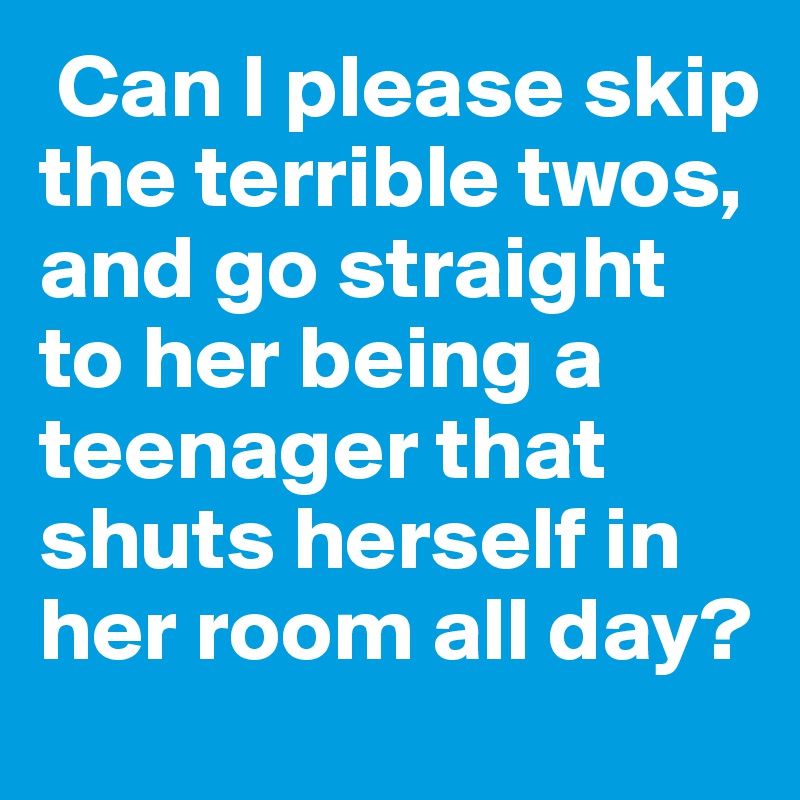  Can I please skip the terrible twos, and go straight to her being a teenager that shuts herself in her room all day?