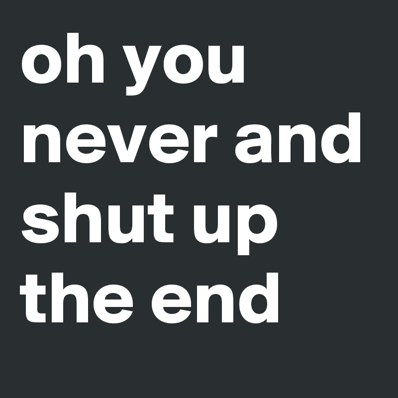 oh you never and shut up the end