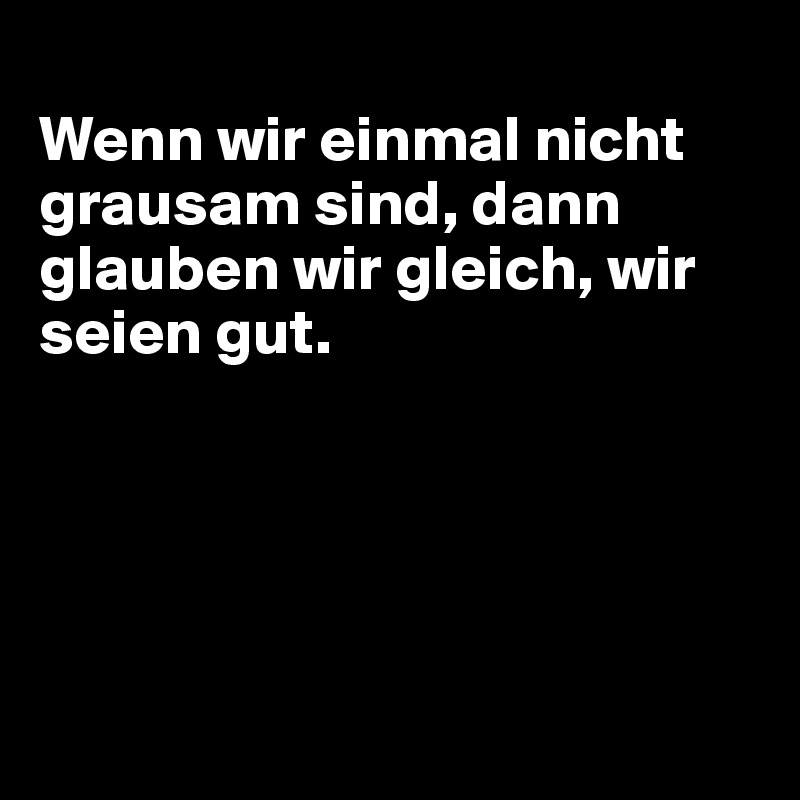 
Wenn wir einmal nicht grausam sind, dann glauben wir gleich, wir seien gut.





