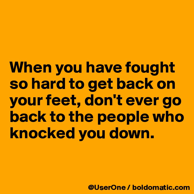 


When you have fought so hard to get back on your feet, don't ever go back to the people who knocked you down.

