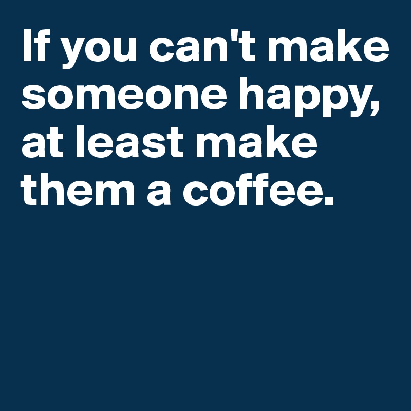 If you can't make someone happy, at least make them a coffee.


