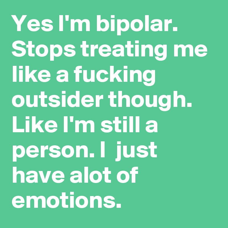 Yes I'm bipolar. Stops treating me like a fucking outsider though. Like I'm still a person. I  just have alot of emotions. 