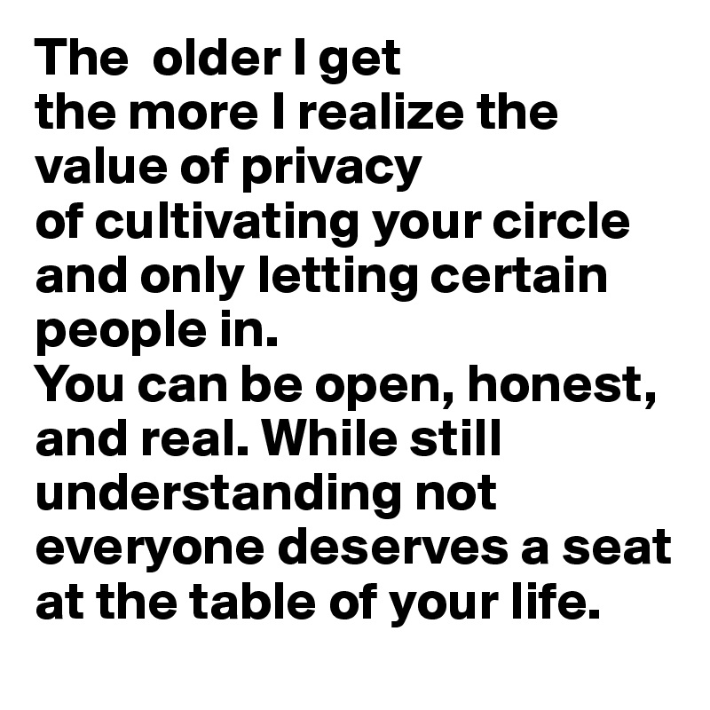 The  older I get
the more I realize the value of privacy 
of cultivating your circle and only letting certain people in.
You can be open, honest, and real. While still understanding not everyone deserves a seat at the table of your life.
