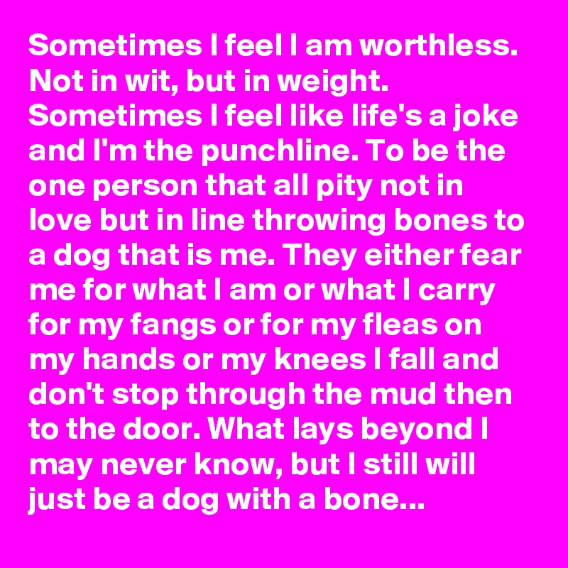 Sometimes I feel I am worthless. Not in wit, but in weight. Sometimes I feel like life's a joke and I'm the punchline. To be the one person that all pity not in love but in line throwing bones to a dog that is me. They either fear me for what I am or what I carry for my fangs or for my fleas on my hands or my knees I fall and don't stop through the mud then to the door. What lays beyond I may never know, but I still will just be a dog with a bone...