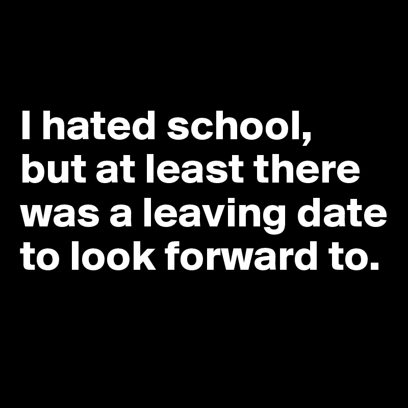 

I hated school, but at least there was a leaving date to look forward to.

