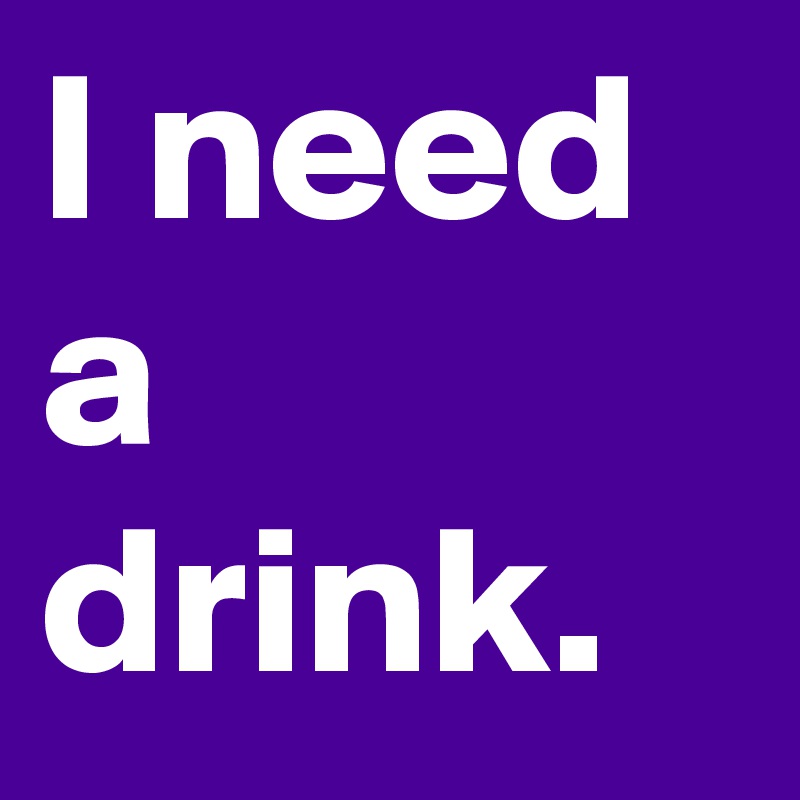I need a drink.