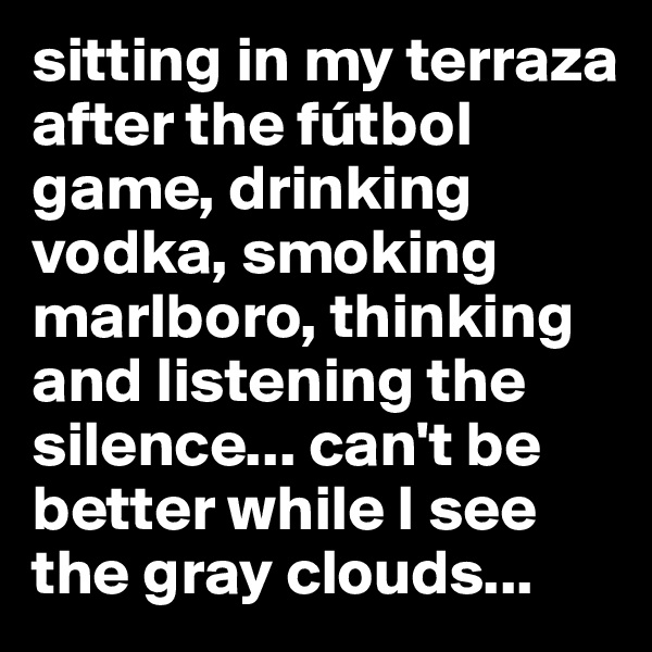 sitting in my terraza after the fútbol game, drinking vodka, smoking marlboro, thinking and listening the silence... can't be better while I see the gray clouds...