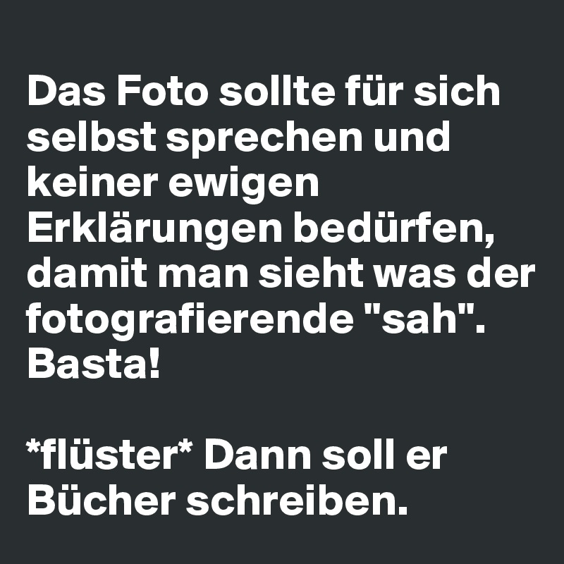 
Das Foto sollte für sich selbst sprechen und keiner ewigen Erklärungen bedürfen, damit man sieht was der fotografierende "sah". Basta! 

*flüster* Dann soll er Bücher schreiben. 