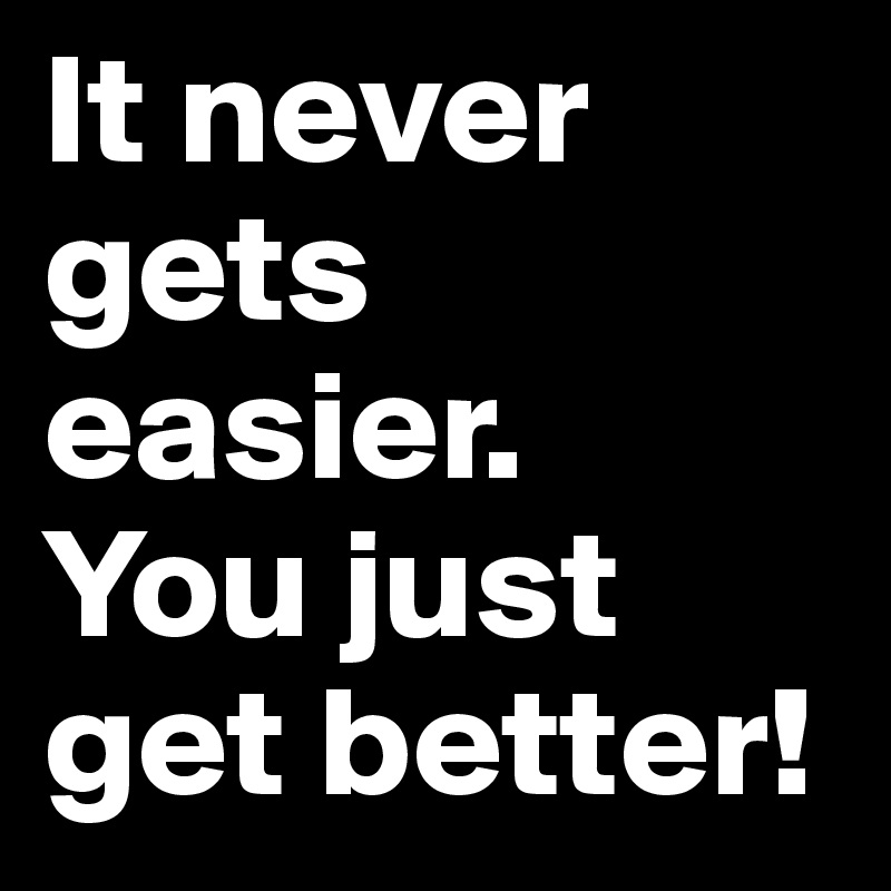 It never gets easier.
You just get better!