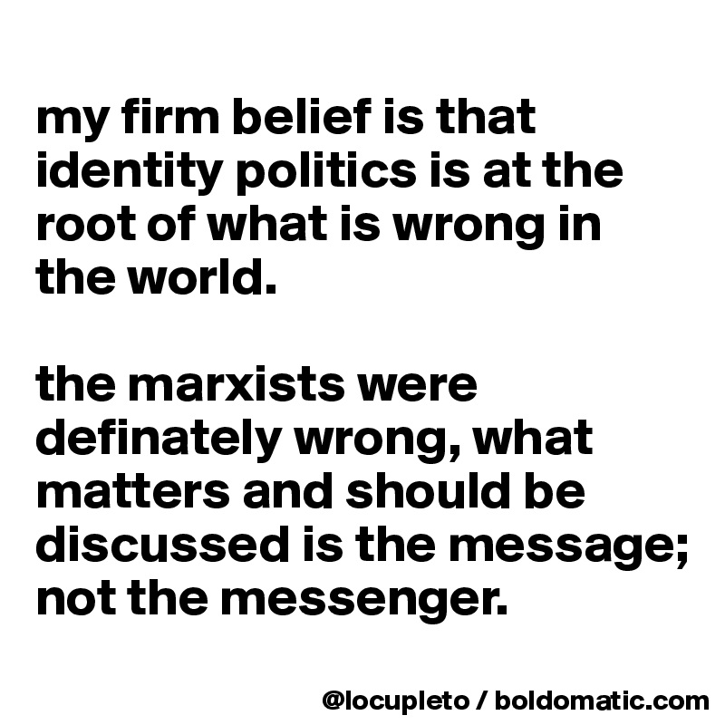 
my firm belief is that identity politics is at the root of what is wrong in the world. 

the marxists were definately wrong, what matters and should be discussed is the message; not the messenger. 
