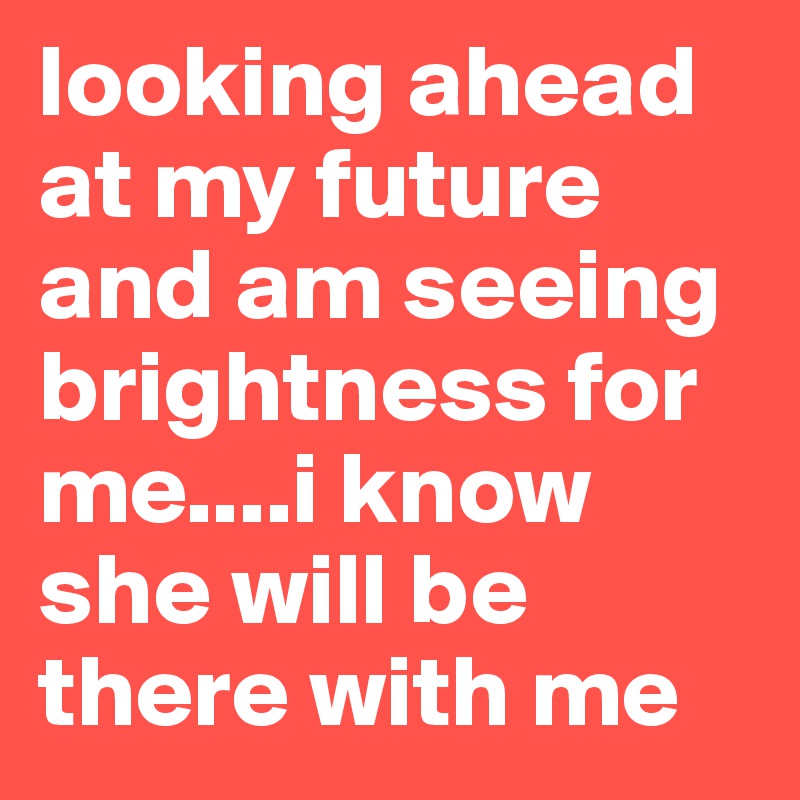 looking ahead at my future and am seeing brightness for me....i know she will be there with me