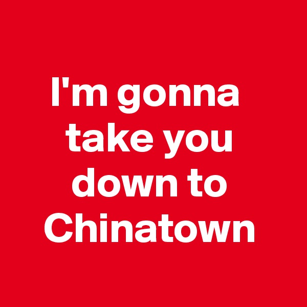
I'm gonna 
take you down to Chinatown
