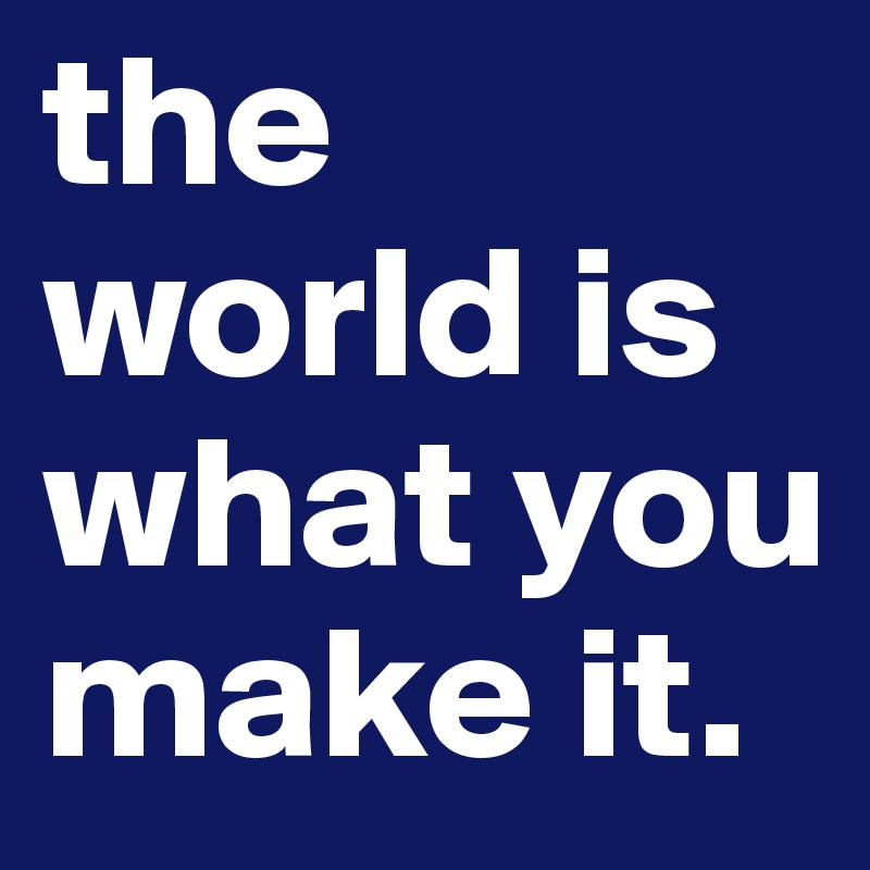 the world is what you make it.
