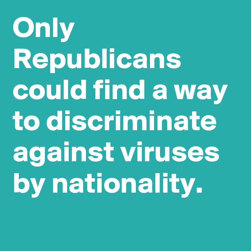 Only Republicans could find a way to discriminate against viruses by nationality.