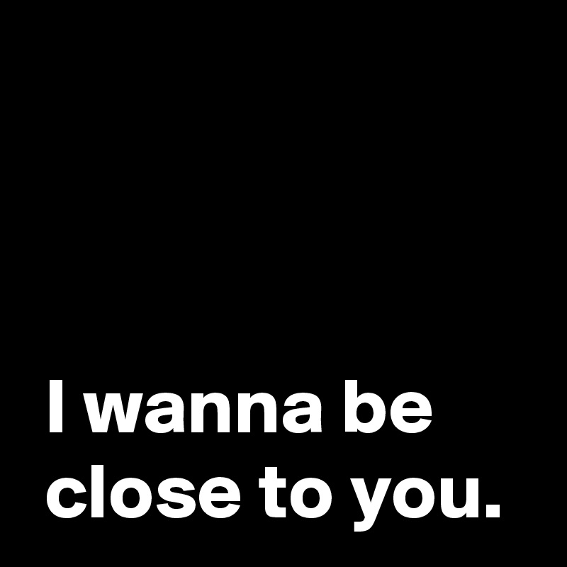 



 I wanna be 
 close to you.