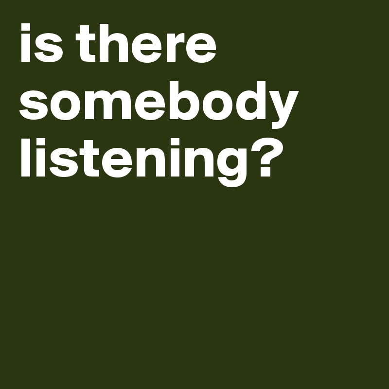 is there somebody listening?  


