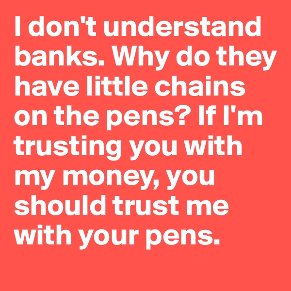 I don't understand banks. Why do they have little chains on the pens? If I'm trusting you with my money, you should trust me with your pens.