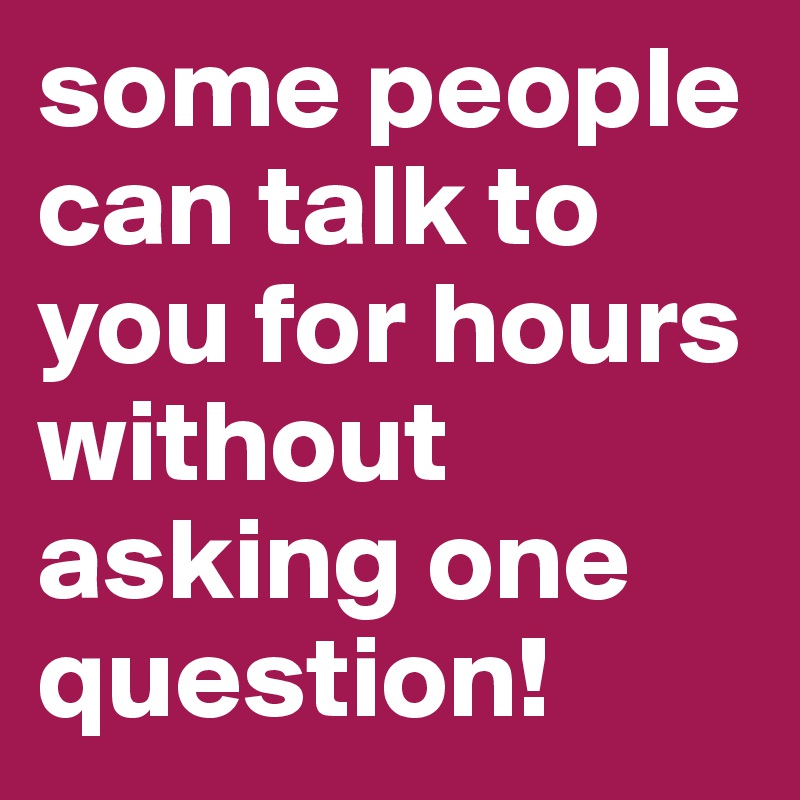 some people can talk to you for hours without asking one question!