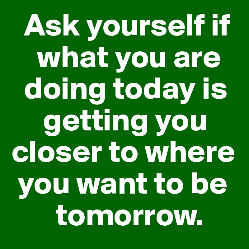   Ask yourself if 
    what you are 
  doing today is 
     getting you closer to where 
 you want to be 
       tomorrow.