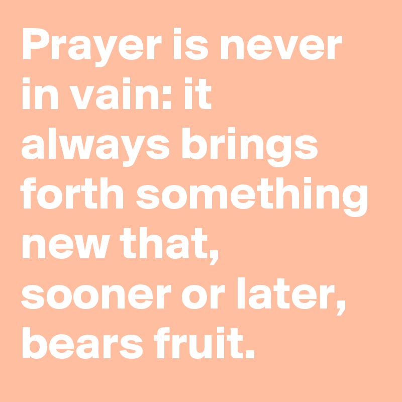 Prayer is never in vain: it always brings forth something new that, sooner or later, bears fruit.