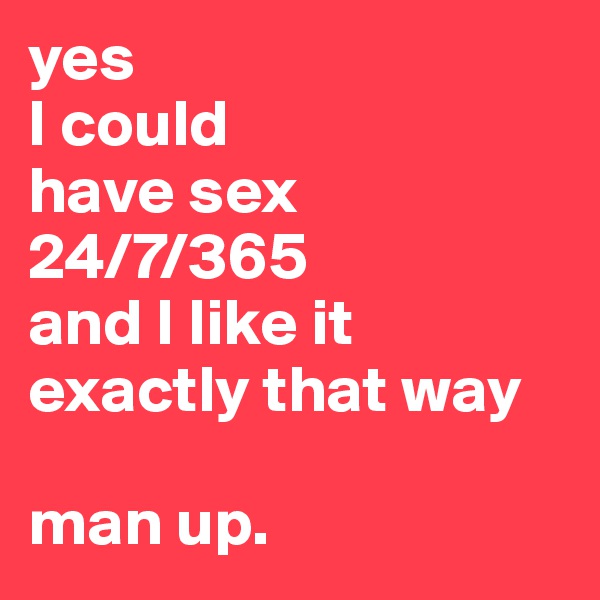 yes 
I could
have sex
24/7/365 
and I like it
exactly that way

man up.