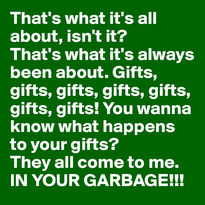 That's what it's all about, isn't it? 
That's what it's always been about. Gifts, gifts, gifts, gifts, gifts, gifts, gifts! You wanna know what happens to your gifts? 
They all come to me. 
IN YOUR GARBAGE!!!