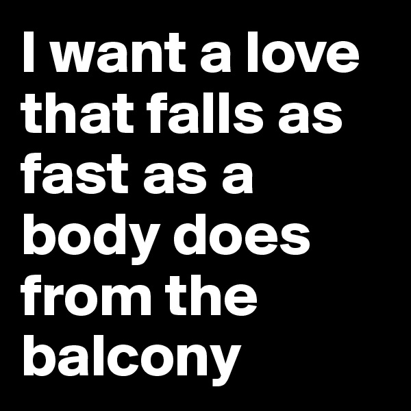 I want a love that falls as fast as a body does from the balcony
