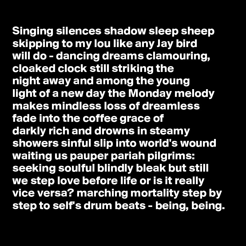 
Singing silences shadow sleep sheep 
skipping to my lou like any Jay bird 
will do - dancing dreams clamouring, cloaked clock still striking the 
night away and among the young 
light of a new day the Monday melody makes mindless loss of dreamless 
fade into the coffee grace of 
darkly rich and drowns in steamy showers sinful slip into world's wound waiting us pauper pariah pilgrims: seeking soulful blindly bleak but still 
we step love before life or is it really
vice versa? marching mortality step by 
step to self's drum beats - being, being.
