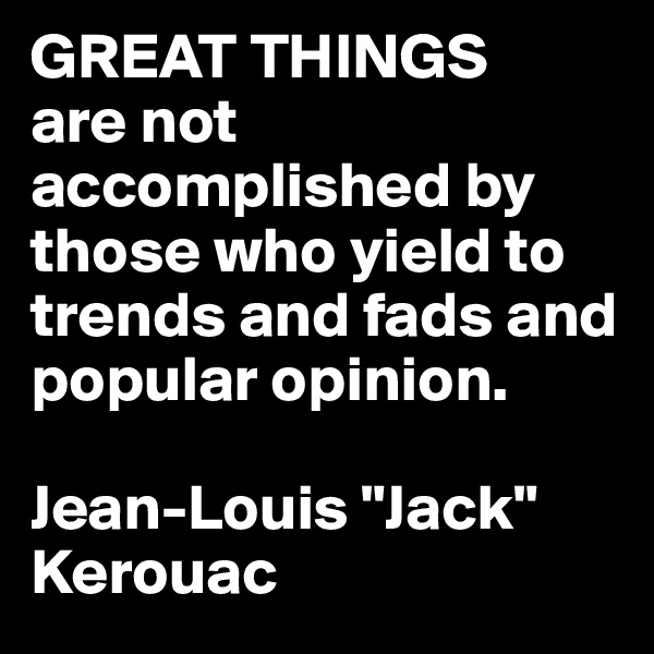 GREAT THINGS
are not accomplished by those who yield to trends and fads and popular opinion.

Jean-Louis "Jack" Kerouac