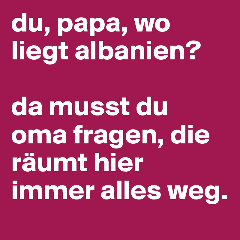 du, papa, wo liegt albanien?

da musst du oma fragen, die räumt hier immer alles weg.