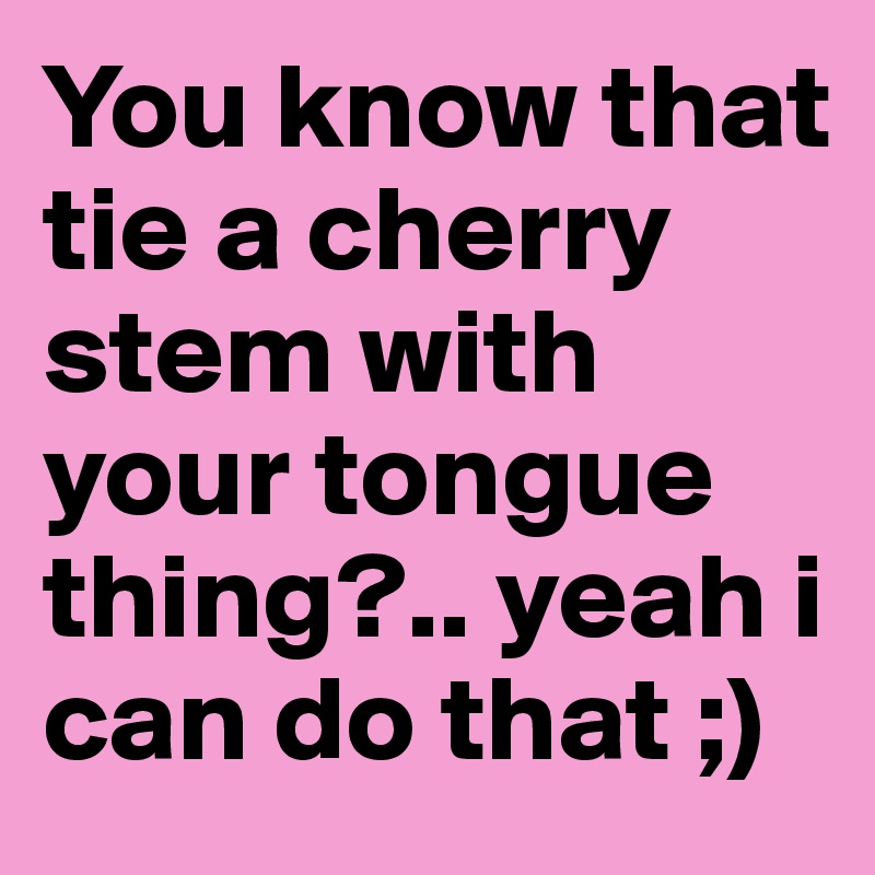 You know that tie a cherry stem with your tongue thing?.. yeah i can do that ;)