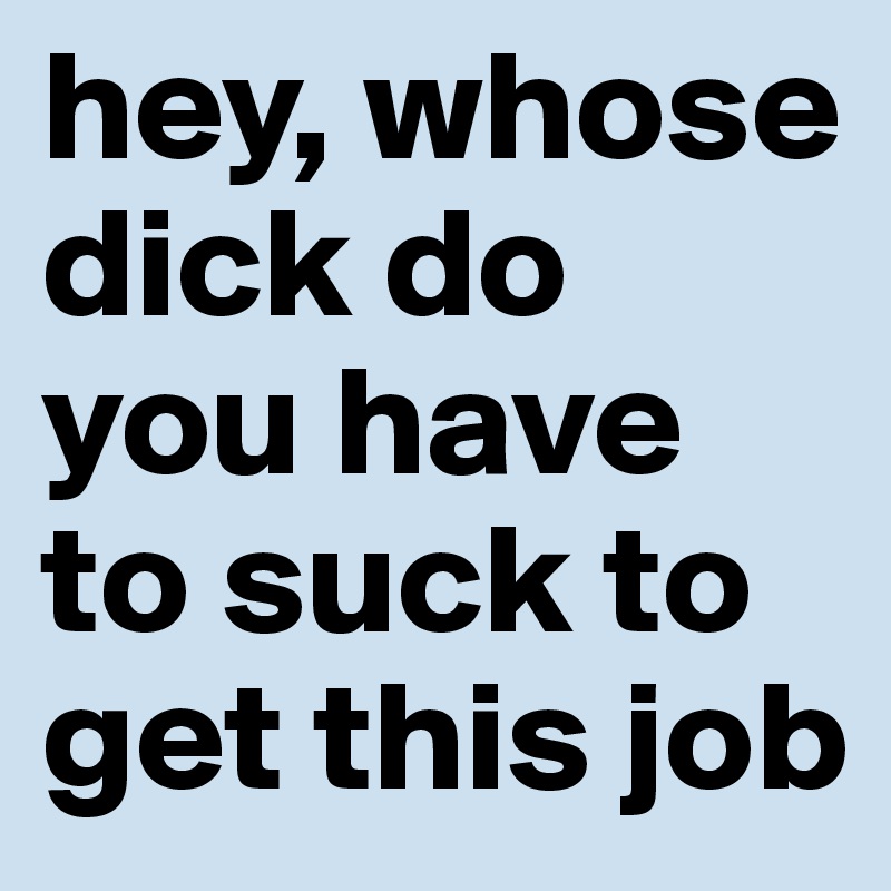 hey, whose dick do you have to suck to get this job