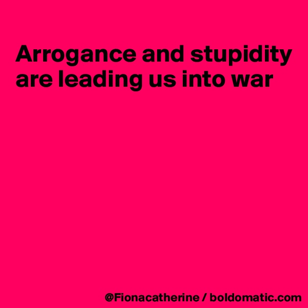 
Arrogance and stupidity
are leading us into war







